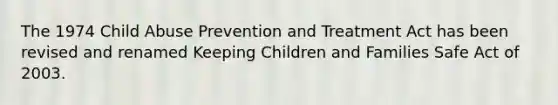 The 1974 Child Abuse Prevention and Treatment Act has been revised and renamed Keeping Children and Families Safe Act of 2003.