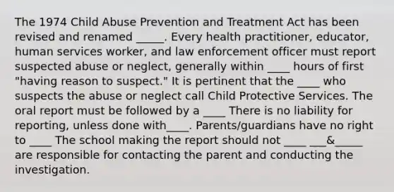 The 1974 Child Abuse Prevention and Treatment Act has been revised and renamed _____. Every health practitioner, educator, human services worker, and law enforcement officer must report suspected abuse or neglect, generally within ____ hours of first "having reason to suspect." It is pertinent that the ____ who suspects the abuse or neglect call Child Protective Services. The oral report must be followed by a ____ There is no liability for reporting, unless done with____. Parents/guardians have no right to ____ The school making the report should not ____ ___&_____ are responsible for contacting the parent and conducting the investigation.