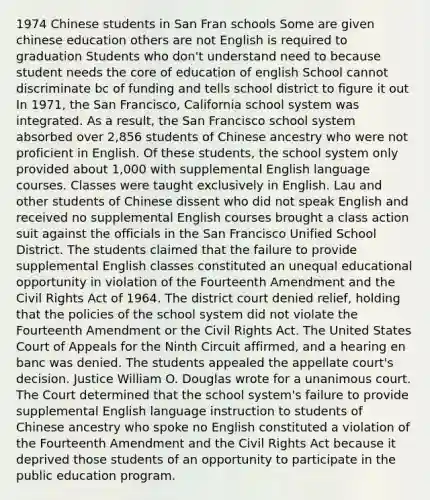 1974 Chinese students in San Fran schools Some are given chinese education others are not English is required to graduation Students who don't understand need to because student needs the core of education of english School cannot discriminate bc of funding and tells school district to figure it out In 1971, the San Francisco, California school system was integrated. As a result, the San Francisco school system absorbed over 2,856 students of Chinese ancestry who were not proficient in English. Of these students, the school system only provided about 1,000 with supplemental English language courses. Classes were taught exclusively in English. Lau and other students of Chinese dissent who did not speak English and received no supplemental English courses brought a class action suit against the officials in the San Francisco Unified School District. The students claimed that the failure to provide supplemental English classes constituted an unequal educational opportunity in violation of the Fourteenth Amendment and the Civil Rights Act of 1964. The district court denied relief, holding that the policies of the school system did not violate the Fourteenth Amendment or the Civil Rights Act. The United States Court of Appeals for the Ninth Circuit affirmed, and a hearing en banc was denied. The students appealed the appellate court's decision. Justice William O. Douglas wrote for a unanimous court. The Court determined that the school system's failure to provide supplemental English language instruction to students of Chinese ancestry who spoke no English constituted a violation of the Fourteenth Amendment and the Civil Rights Act because it deprived those students of an opportunity to participate in the public education program.