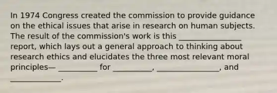 In 1974 Congress created the commission to provide guidance on the ethical issues that arise in research on human subjects. The result of the commission's work is this ________________ report, which lays out a general approach to thinking about research ethics and elucidates the three most relevant moral principles— __________ for __________, ________________, and _____________.