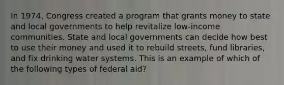 In 1974, Congress created a program that grants money to state and local governments to help revitalize low-income communities. State and local governments can decide how best to use their money and used it to rebuild streets, fund libraries, and fix drinking water systems. This is an example of which of the following types of federal aid?