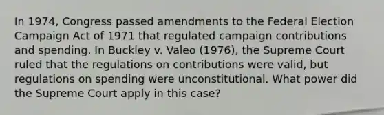 In 1974, Congress passed amendments to the Federal Election Campaign Act of 1971 that regulated campaign contributions and spending. In Buckley v. Valeo (1976), the Supreme Court ruled that the regulations on contributions were valid, but regulations on spending were unconstitutional. What power did the Supreme Court apply in this case?