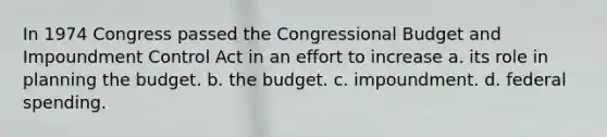 In 1974 Congress passed the Congressional Budget and Impoundment Control Act in an effort to increase a. its role in planning the budget. b. the budget. c. impoundment. d. federal spending.