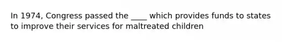 In 1974, Congress passed the ____ which provides funds to states to improve their services for maltreated children