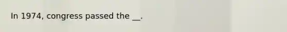 In 1974, congress passed the __.