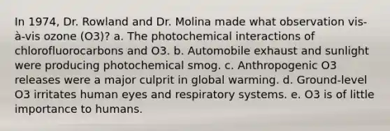 In 1974, Dr. Rowland and Dr. Molina made what observation vis-à-vis ozone (O3)? a. The photochemical interactions of chlorofluorocarbons and O3. b. Automobile exhaust and sunlight were producing photochemical smog. c. Anthropogenic O3 releases were a major culprit in global warming. d. Ground-level O3 irritates human eyes and respiratory systems. e. O3 is of little importance to humans.