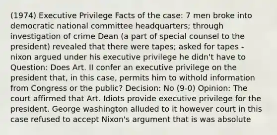 (1974) Executive Privilege Facts of the case: 7 men broke into democratic national committee headquarters; through investigation of crime Dean (a part of special counsel to the president) revealed that there were tapes; asked for tapes - nixon argued under his executive privilege he didn't have to Question: Does Art. II confer an executive privilege on the president that, in this case, permits him to withold information from Congress or the public? Decision: No (9-0) Opinion: The court affirmed that Art. Idiots provide executive privilege for the president. George washington alluded to it however court in this case refused to accept Nixon's argument that is was absolute