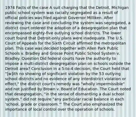 1974 Facts of the case A suit charging that the Detroit, Michigan public school system was racially segregated as a result of official policies was filed against Governor Milliken. After reviewing the case and concluding the system was segregated, a district court ordered the adoption of a desegregation plan that encompassed eighty-five outlying school districts. The lower court found that Detroit-only plans were inadequate. The U.S. Court of Appeals for the Sixth Circuit affirmed the metropolitan plan. This case was decided together with Allen Park Public Schools v. Bradley and Grosse Point Public School System v. Bradley. Question Did federal courts have the authority to impose a multi-district desegregation plan on schools outside the Detroit area? Conclusion In a 5-to-4 decision, the Court held that "[w]ith no showing of significant violation by the 53 outlying school districts and no evidence of any interdistrict violation or effect," the district court's remedy was "wholly impermissible" and not justified by Brown v. Board of Education. The Court noted that desegregation, "in the sense of dismantling a dual school system," did not require "any particular racial balance in each 'school, grade or classroom.'" The Court also emphasized the importance of local control over the operation of schools.