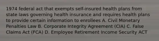 1974 federal act that exempts self-insured health plans from state laws governing health insurance and requires health plans to provide certain information to enrollees A. Civil Monetary Penalties Law B. Corporate Integrity Agreement (CIA) C. False Claims Act (FCA) D. Employee Retirement Income Security ACT