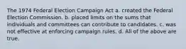 The 1974 Federal Election Campaign Act a. created the Federal Election Commission. b. placed limits on the sums that individuals and committees can contribute to candidates. c. was not effective at enforcing campaign rules. d. All of the above are true.