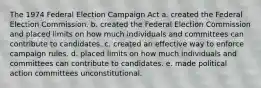 The 1974 Federal Election Campaign Act a. created the Federal Election Commission. b. created the Federal Election Commission and placed limits on how much individuals and committees can contribute to candidates. c. created an effective way to enforce campaign rules. d. placed limits on how much individuals and committees can contribute to candidates. e. made political action committees unconstitutional.