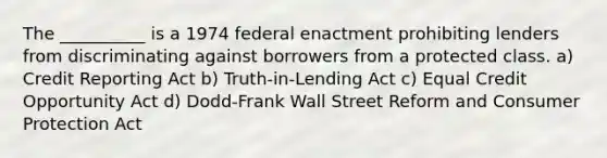 The __________ is a 1974 federal enactment prohibiting lenders from discriminating against borrowers from a protected class. a) Credit Reporting Act b) Truth-in-Lending Act c) Equal Credit Opportunity Act d) Dodd-Frank Wall Street Reform and Consumer Protection Act