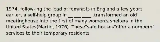 1974, follow-ing the lead of feminists in England a few years earlier, a self-help group in __ ___ ____ ,transformed an old meetinghouse into the first of many women's shelters in the United States(Martin, 1976). These"safe houses"offer a numberof services to their temporary residents