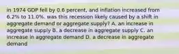 in 1974 GDP fell by 0.6 percent, and inflation increased from 6.2% to 11.0%. was this recession likely caused by a shift in aggregate demand or aggregate supply? A. an increase in aggregate supply B. a decrease in aggregate supply C. an increase in aggregate demand D. a decrease in aggregate demand