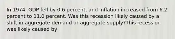 In 1974, GDP fell by 0.6 percent, and inflation increased from 6.2 percent to 11.0 percent. Was this recession likely caused by a shift in aggregate demand or aggregate supply?This recession was likely caused by