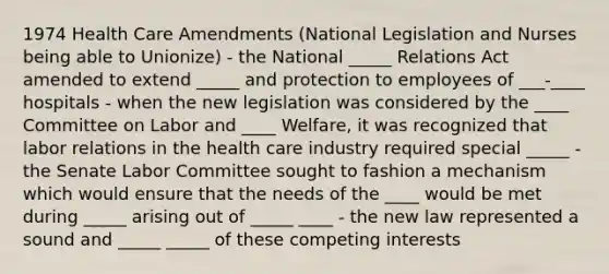 1974 Health Care Amendments (National Legislation and Nurses being able to Unionize) - the National _____ Relations Act amended to extend _____ and protection to employees of ___-____ hospitals - when the new legislation was considered by the ____ Committee on Labor and ____ Welfare, it was recognized that labor relations in the health care industry required special _____ - the Senate Labor Committee sought to fashion a mechanism which would ensure that the needs of the ____ would be met during _____ arising out of _____ ____ - the new law represented a sound and _____ _____ of these competing interests