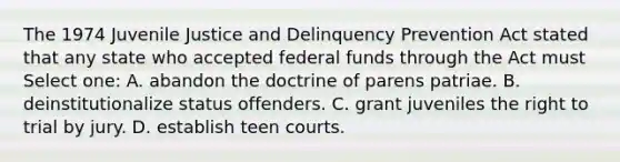 The 1974 Juvenile Justice and Delinquency Prevention Act stated that any state who accepted federal funds through the Act must Select one: A. abandon the doctrine of parens patriae. B. deinstitutionalize status offenders. C. grant juveniles the right to trial by jury. D. establish teen courts.