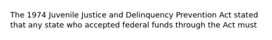 The 1974 Juvenile Justice and Delinquency Prevention Act stated that any state who accepted federal funds through the Act must