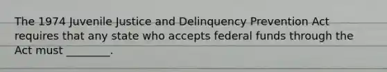 The 1974 Juvenile Justice and Delinquency Prevention Act requires that any state who accepts federal funds through the Act must ________.