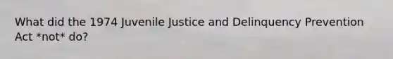 What did the 1974 Juvenile Justice and Delinquency Prevention Act *not* do?