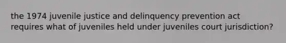 the 1974 juvenile justice and delinquency prevention act requires what of juveniles held under juveniles court jurisdiction?