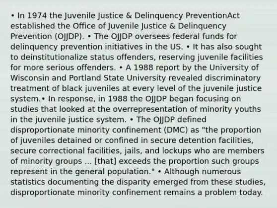 • In 1974 the Juvenile Justice & Delinquency PreventionAct established the Office of Juvenile Justice & Delinquency Prevention (OJJDP). • The OJJDP oversees federal funds for delinquency prevention initiatives in the US. • It has also sought to deinstitutionalize status offenders, reserving juvenile facilities for more serious offenders. • A 1988 report by the University of Wisconsin and Portland State University revealed discriminatory treatment of black juveniles at every level of the juvenile justice system.• In response, in 1988 the OJJDP began focusing on studies that looked at the overrepresentation of minority youths in the juvenile justice system. • The OJJDP defined disproportionate minority confinement (DMC) as "the proportion of juveniles detained or confined in secure detention facilities, secure correctional facilities, jails, and lockups who are members of minority groups ... [that] exceeds the proportion such groups represent in the general population." • Although numerous statistics documenting the disparity emerged from these studies, disproportionate minority confinement remains a problem today.