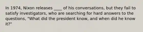 In 1974, Nixon releases ____ of his conversations, but they fail to satisfy investigators, who are searching for hard answers to the questions, "What did the president know, and when did he know it?"