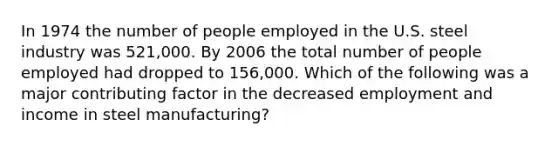 In 1974 the number of people employed in the U.S. steel industry was 521,000. By 2006 the total number of people employed had dropped to 156,000. Which of the following was a major contributing factor in the decreased employment and income in steel manufacturing?