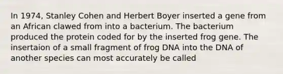 In 1974, Stanley Cohen and Herbert Boyer inserted a gene from an African clawed from into a bacterium. The bacterium produced the protein coded for by the inserted frog gene. The insertaion of a small fragment of frog DNA into the DNA of another species can most accurately be called