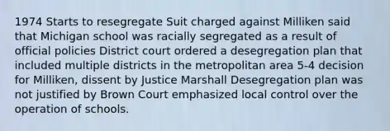 1974 Starts to resegregate Suit charged against Milliken said that Michigan school was racially segregated as a result of official policies District court ordered a desegregation plan that included multiple districts in the metropolitan area 5-4 decision for Milliken, dissent by Justice Marshall Desegregation plan was not justified by Brown Court emphasized local control over the operation of schools.