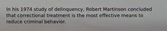 In his 1974 study of delinquency, Robert Martinson concluded that correctional treatment is the most effective means to reduce criminal behavior.