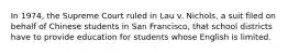 In 1974, the Supreme Court ruled in Lau v. Nichols, a suit filed on behalf of Chinese students in San Francisco, that school districts have to provide education for students whose English is limited.