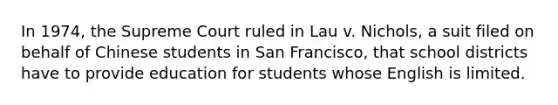 In 1974, the Supreme Court ruled in Lau v. Nichols, a suit filed on behalf of Chinese students in San Francisco, that school districts have to provide education for students whose English is limited.