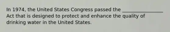 In 1974, the United States Congress passed the _________________ Act that is designed to protect and enhance the quality of drinking water in the United States.