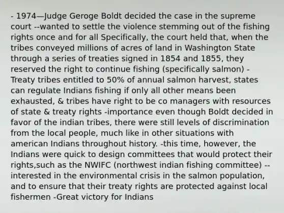 - 1974—Judge Geroge Boldt decided the case in the supreme court --wanted to settle the violence stemming out of the fishing rights once and for all Specifically, the court held that, when the tribes conveyed millions of acres of land in Washington State through a series of treaties signed in 1854 and 1855, they reserved the right to continue fishing (specifically salmon) -Treaty tribes entitled to 50% of annual salmon harvest, states can regulate Indians fishing if only all other means been exhausted, & tribes have right to be co managers with resources of state & treaty rights -importance even though Boldt decided in favor of the indian tribes, there were still levels of discrimination from the local people, much like in other situations with american Indians throughout history. -this time, however, the Indians were quick to design committees that would protect their rights,such as the NWIFC (northwest indian fishing committee) -- interested in the environmental crisis in the salmon population, and to ensure that their treaty rights are protected against local fishermen -Great victory for Indians