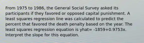 From 1975 to 1986, the General Social Survey asked its participants if they favored or opposed capital punishment. A least squares regression line was calculated to predict the percent that favored the death penalty based on the year. The least squares regression equation is yhat= -1859+0.9753x. Interpret the slope for this equation.