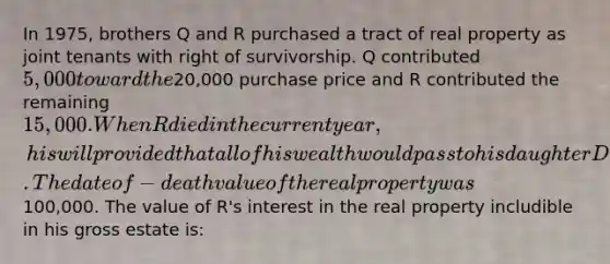 In 1975, brothers Q and R purchased a tract of real property as joint tenants with right of survivorship. Q contributed 5,000 toward the20,000 purchase price and R contributed the remaining 15,000. When R died in the current year, his will provided that all of his wealth would pass to his daughter D. The dateof- death value of the real property was100,000. The value of R's interest in the real property includible in his gross estate is: