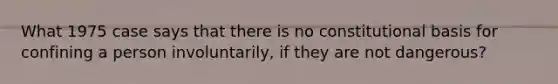 What 1975 case says that there is no constitutional basis for confining a person involuntarily, if they are not dangerous?