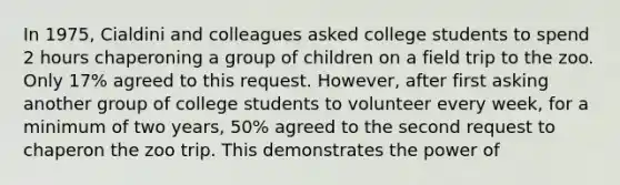 In 1975, Cialdini and colleagues asked college students to spend 2 hours chaperoning a group of children on a field trip to the zoo. Only 17% agreed to this request. However, after first asking another group of college students to volunteer every week, for a minimum of two years, 50% agreed to the second request to chaperon the zoo trip. This demonstrates the power of