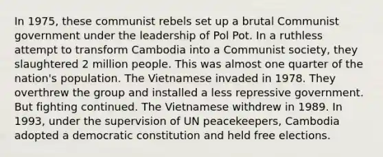 In 1975, these communist rebels set up a brutal Communist government under the leadership of Pol Pot. In a ruthless attempt to transform Cambodia into a Communist society, they slaughtered 2 million people. This was almost one quarter of the nation's population. The Vietnamese invaded in 1978. They overthrew the group and installed a less repressive government. But fighting continued. The Vietnamese withdrew in 1989. In 1993, under the supervision of UN peacekeepers, Cambodia adopted a democratic constitution and held free elections.