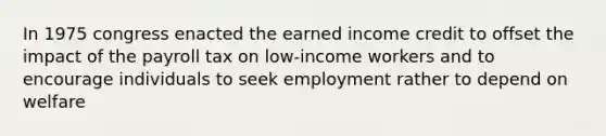 In 1975 congress enacted the earned income credit to offset the impact of the payroll tax on low-income workers and to encourage individuals to seek employment rather to depend on welfare