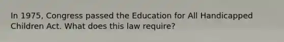 In 1975, Congress passed the Education for All Handicapped Children Act. What does this law require?