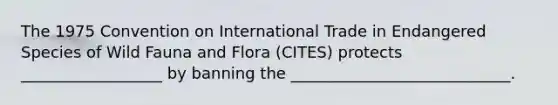 The 1975 Convention on International Trade in Endangered Species of Wild Fauna and Flora (CITES) protects __________________ by banning the ____________________________.