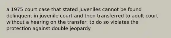 a 1975 court case that stated juveniles cannot be found delinquent in juvenile court and then transferred to adult court without a hearing on the transfer; to do so violates the protection against double jeopardy