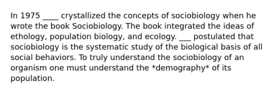 In 1975 ____ crystallized the concepts of sociobiology when he wrote the book Sociobiology. The book integrated the ideas of ethology, population biology, and ecology. ___ postulated that sociobiology is the systematic study of the biological basis of all social behaviors. To truly understand the sociobiology of an organism one must understand the *demography* of its population.