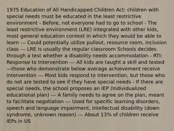 1975 Education of All Handicapped Children Act: children with special needs must be educated in the least restrictive environment - Before, not everyone had to go to school - The least restrictive environment (LRE) integrated with other kids, most general education context in which they would be able to learn --- Could potentially utilize pullout, resource room, inclusion class --- LRE is usually the regular classroom Schools decides through a test whether a disability needs accommodation - RTI: Response to Intervention --- All kids are taught a skill and tested—those who demonstrate below average achievement receive intervention --- Most kids respond to intervention, but those who do not are tested to see if they have special needs - If there are special needs, the school proposes an IEP (Individualized educational plan) --- A family needs to agree on the plan, meant to facilitate negotiation --- Used for specific learning disorders, speech and language impairment, intellectual disability (down syndrome, unknown reason) --- About 13% of children receive IEPs in US