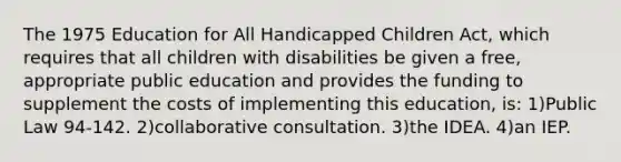 The 1975 Education for All Handicapped Children Act, which requires that all children with disabilities be given a free, appropriate public education and provides the funding to supplement the costs of implementing this education, is: 1)Public Law 94-142. 2)collaborative consultation. 3)the IDEA. 4)an IEP.