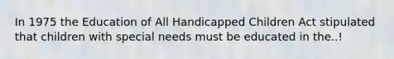 In 1975 the Education of All Handicapped Children Act stipulated that children with special needs must be educated in the..!