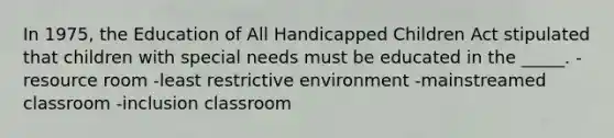 In 1975, the Education of All Handicapped Children Act stipulated that children with special needs must be educated in the _____. -resource room -least restrictive environment -mainstreamed classroom -inclusion classroom