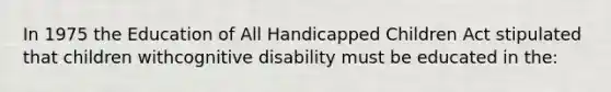 In 1975 the Education of All Handicapped Children Act stipulated that children withcognitive disability must be educated in the: